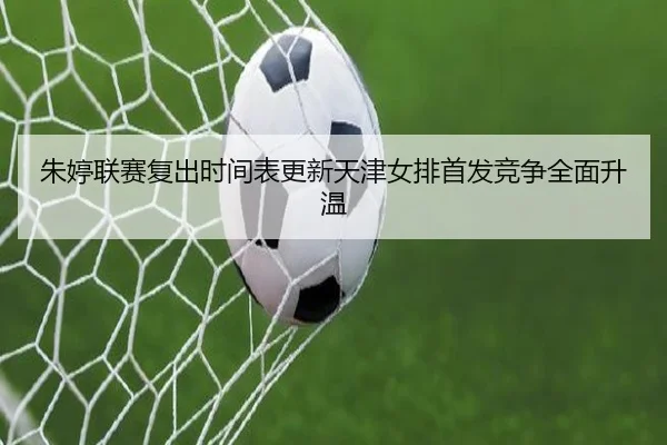 朱婷联赛复出时间表更新天津女排首发竞争全面升温
